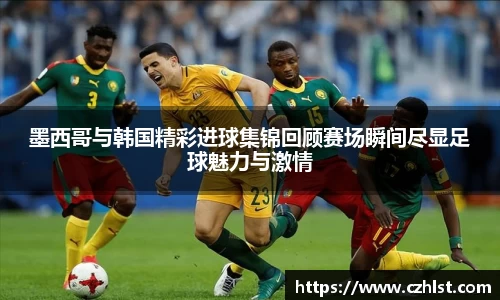 墨西哥与韩国精彩进球集锦回顾赛场瞬间尽显足球魅力与激情